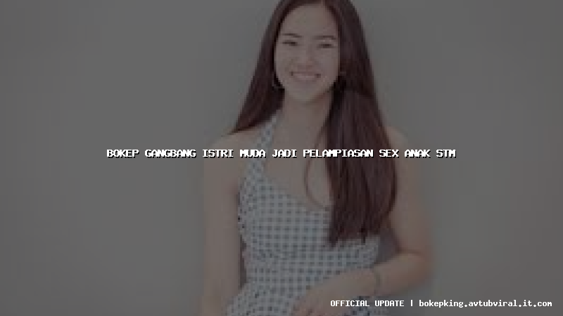 bokep gangbang istri muda jadi pelampiasan sex anak stm