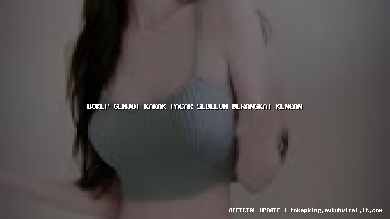 bokep genjot kakak pacar sebelum berangkat kencan bokep genjot kakak pacar sebelum berangkat kencan