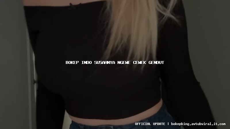 bokep indo susahnya ngewe cewek gendut