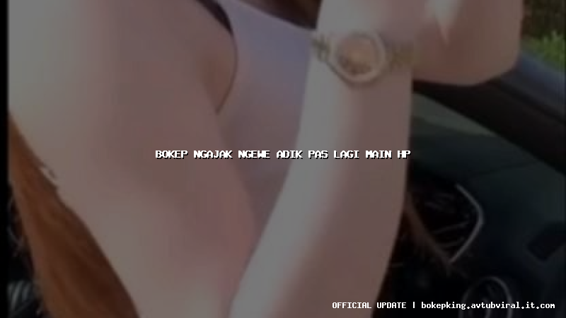 bokep ngajak ngewe adik pas lagi main hp