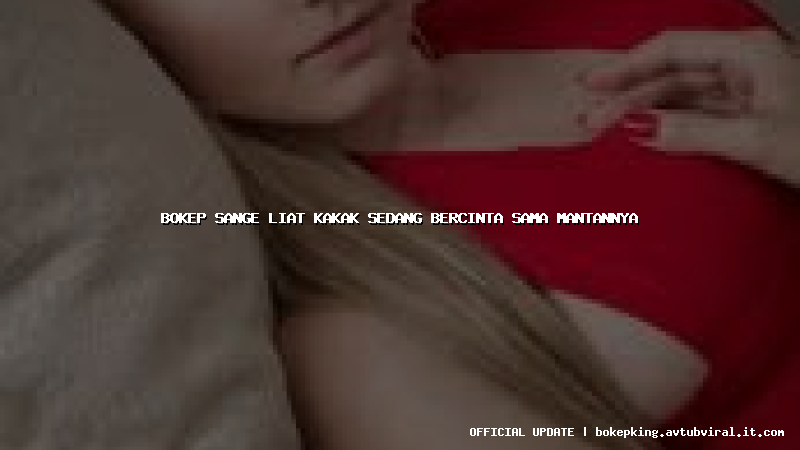 bokep sange liat kakak sedang bercinta sama mantannya