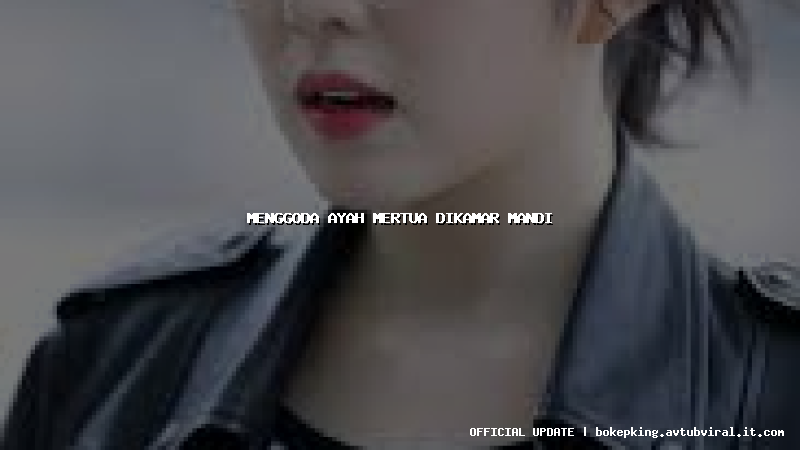 menggoda ayah mertua dikamar mandi menggoda ayah mertua dikamar mandi