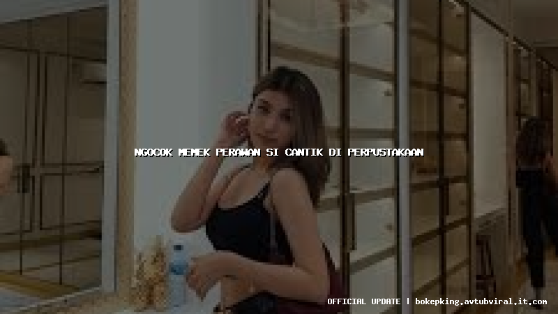 ngocok memek perawan si cantik di perpustakaan